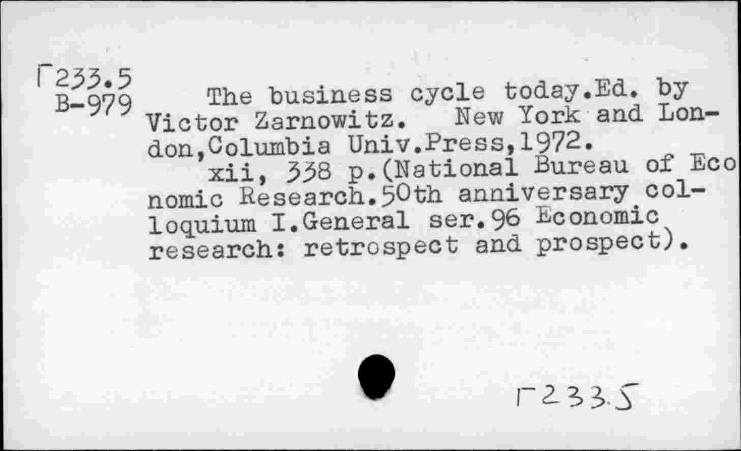 ﻿r23>3.5 B-979
The business cycle today.Ed. by Victor Zarnowitz. New York and London,Columbia Univ.Press,1972.
xii, 3^8 p.(National Bureau of Eco nomic Research.5°th anniversary.colloquium I.General ser.96 Economic research: retrospect and prospect;.
